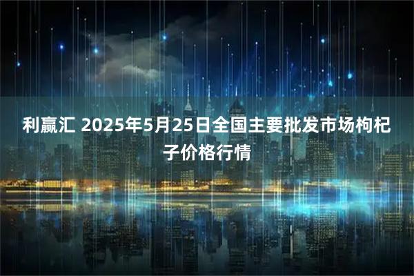 利赢汇 2025年5月25日全国主要批发市场枸杞子价格行情