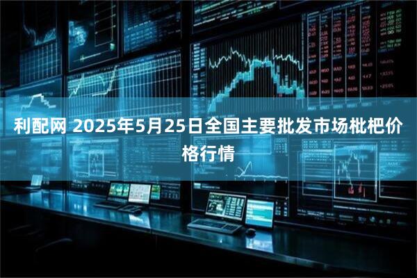 利配网 2025年5月25日全国主要批发市场枇杷价格行情