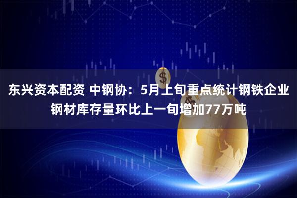 东兴资本配资 中钢协：5月上旬重点统计钢铁企业钢材库存量环比上一旬增加77万吨