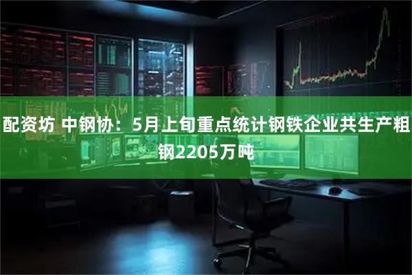配资坊 中钢协：5月上旬重点统计钢铁企业共生产粗钢2205万吨