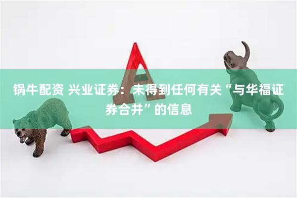 锅牛配资 兴业证券：未得到任何有关“与华福证券合并”的信息