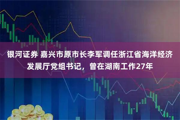 银河证券 嘉兴市原市长李军调任浙江省海洋经济发展厅党组书记，曾在湖南工作27年