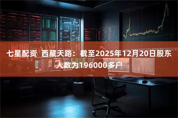 七星配资  西藏天路：截至2025年12月20日股东人数为196000多户