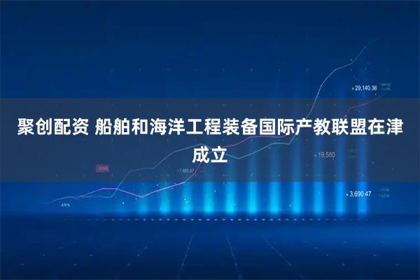 聚创配资 船舶和海洋工程装备国际产教联盟在津成立
