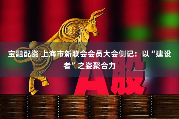 宝融配资 上海市新联会会员大会侧记：以“建设者”之姿聚合力