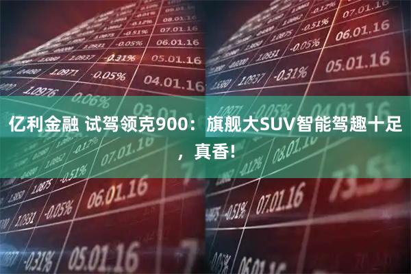 亿利金融 试驾领克900：旗舰大SUV智能驾趣十足，真香!