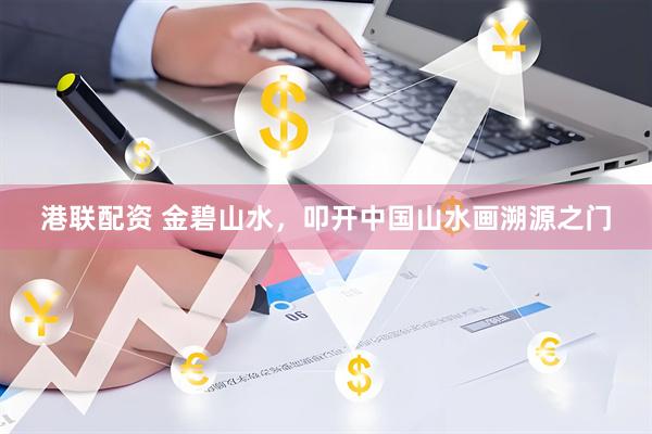 港联配资 金碧山水，叩开中国山水画溯源之门