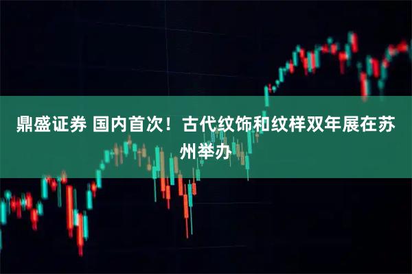 鼎盛证券 国内首次！古代纹饰和纹样双年展在苏州举办