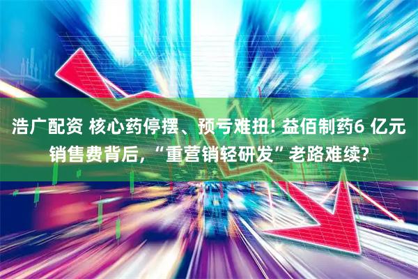 浩广配资 核心药停摆、预亏难扭! 益佰制药6 亿元销售费背后, “重营销轻研发”老路难续?
