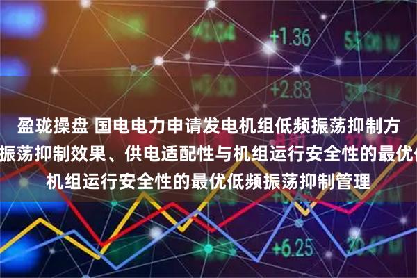 盈珑操盘 国电电力申请发电机组低频振荡抑制方法专利, 实现兼顾振荡抑制效果、供电适配性与机组运行安全性的最优低频振荡抑制管理