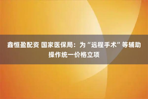 鑫恒盈配资 国家医保局：为“远程手术”等辅助操作统一价格立项
