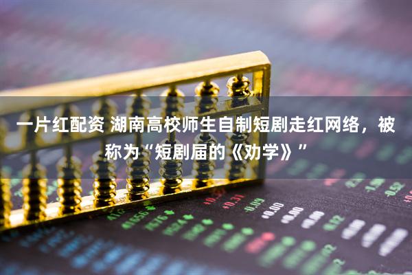 一片红配资 湖南高校师生自制短剧走红网络，被称为“短剧届的《劝学》”
