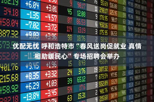 优配无忧 呼和浩特市“春风送岗促就业 真情相助暖民心”专场招聘会举办