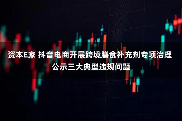 资本E家 抖音电商开展跨境膳食补充剂专项治理 公示三大典型违规问题