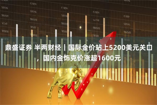 鼎盛证券 半两财经｜国际金价站上5200美元关口，国内金饰克价涨超1600元