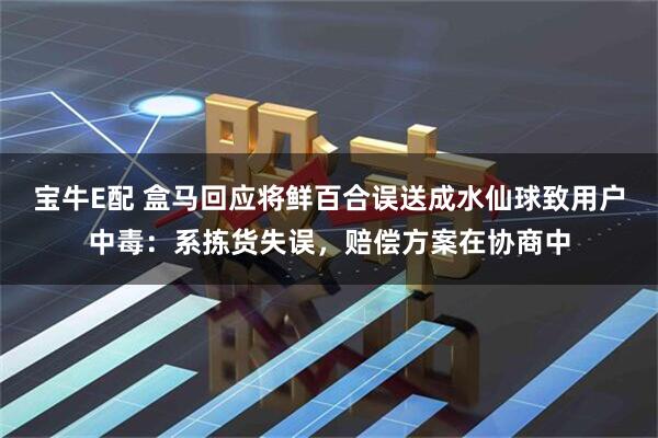 宝牛E配 盒马回应将鲜百合误送成水仙球致用户中毒：系拣货失误，赔偿方案在协商中