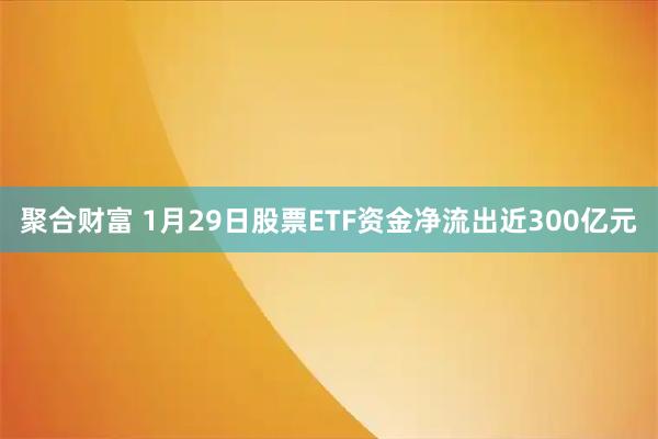 聚合财富 1月29日股票ETF资金净流出近300亿元