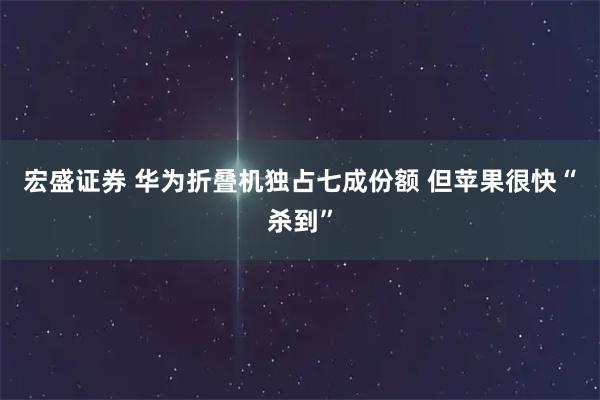 宏盛证券 华为折叠机独占七成份额 但苹果很快“杀到”