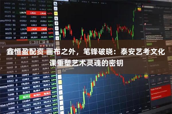 鑫恒盈配资 画布之外,笔锋破晓:泰安艺考文化课重塑艺术灵魂的密钥