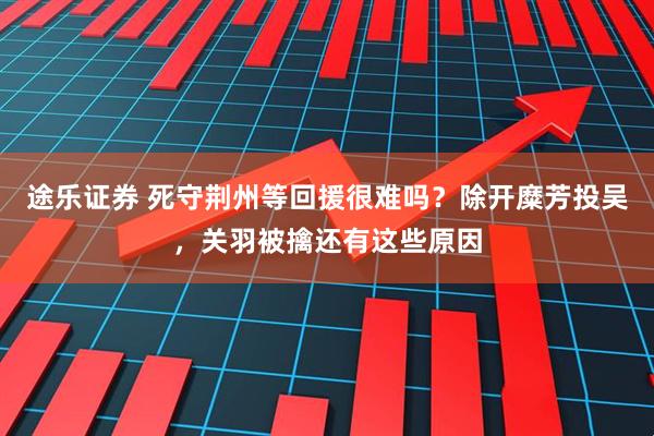 途乐证券 死守荆州等回援很难吗?除开糜芳投吴,关羽被擒还有这些原因