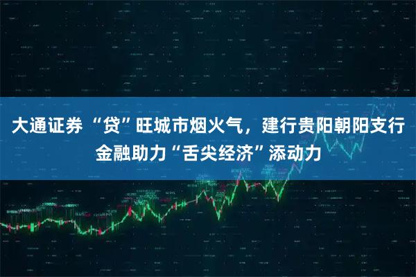 大通证券 “贷”旺城市烟火气,建行贵阳朝阳支行金融助力“舌尖经济”添动力