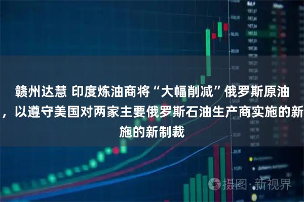 赣州达慧 印度炼油商将“大幅削减”俄罗斯原油进口，以遵守美国对两家主要俄罗斯石油生产商实施的新制裁