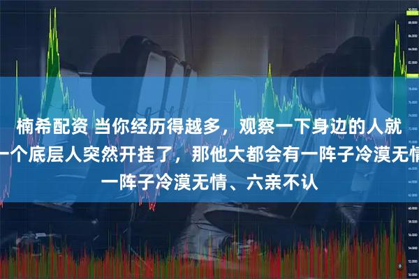 楠希配资 当你经历得越多，观察一下身边的人就会发现：当一个底层人突然开挂了，那他大都会有一阵子冷漠无情、六亲不认