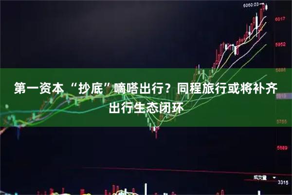 第一资本 “抄底”嘀嗒出行？同程旅行或将补齐出行生态闭环