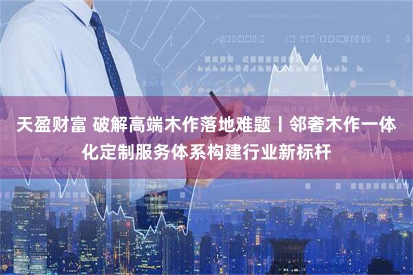 天盈财富 破解高端木作落地难题丨邻奢木作一体化定制服务体系构建行业新标杆